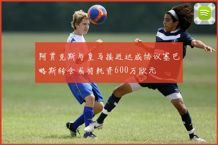 阿贾克斯与皇马接近达成协议塞巴略斯转会或将耗资600万欧元