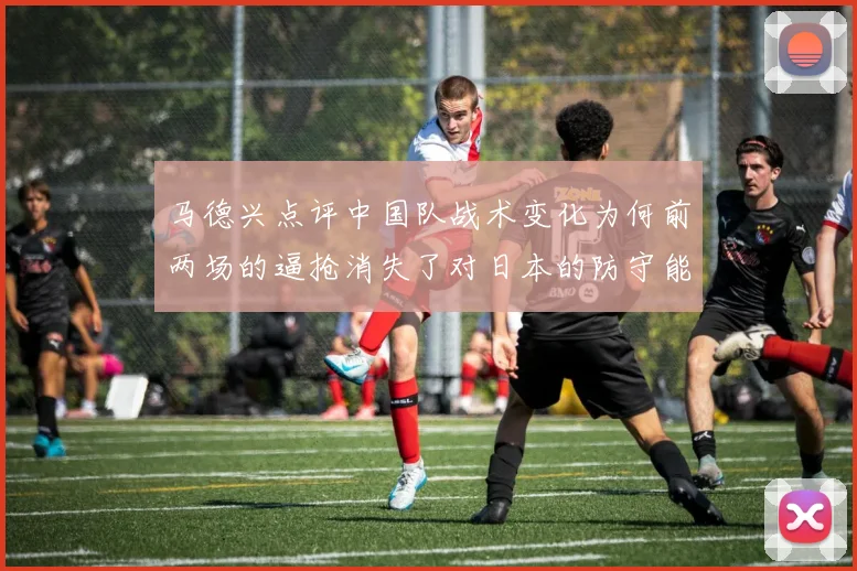 马德兴点评中国队战术变化为何前两场的逼抢消失了对日本的防守能否奏效