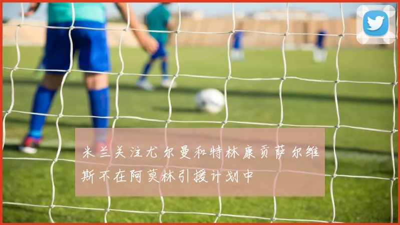 米兰关注尤尔曼和特林康贡萨尔维斯不在阿莫林引援计划中