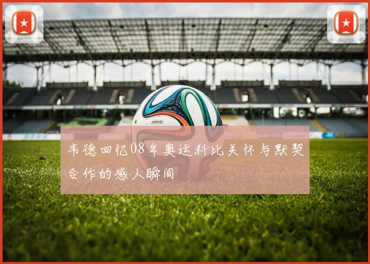 韦德回忆08年奥运科比关怀与默契合作的感人瞬间
