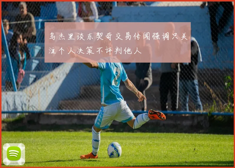 乌杰里谈东契奇交易传闻强调只关注个人决策不评判他人