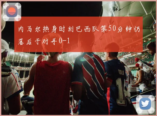 内马尔热身时刻巴西队第50分钟仍落后于对手0-1