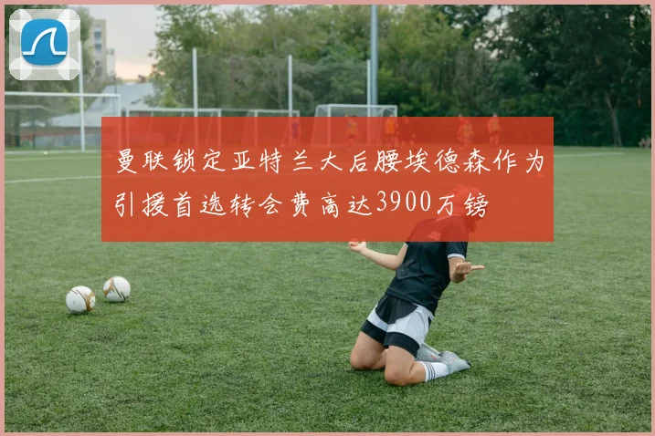 曼联锁定亚特兰大后腰埃德森作为引援首选转会费高达3900万镑