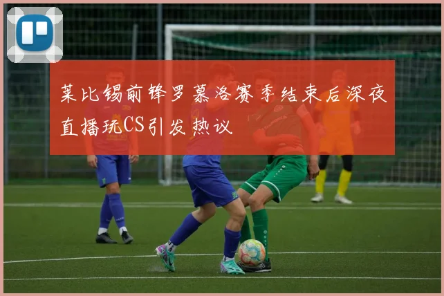 莱比锡前锋罗慕洛赛季结束后深夜直播玩CS引发热议