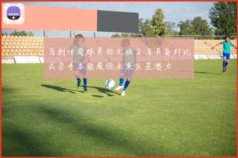 马刺传奇球员称文班亚马具备科比式杀手本能展现未来巨星潜力