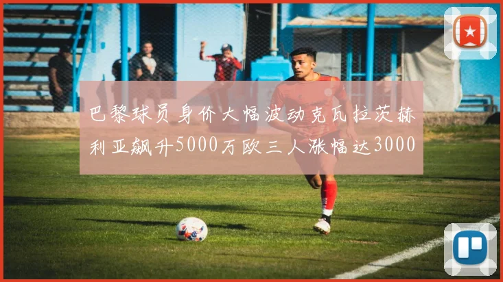 巴黎球员身价大幅波动克瓦拉茨赫利亚飙升5000万欧三人涨幅达3000万欧