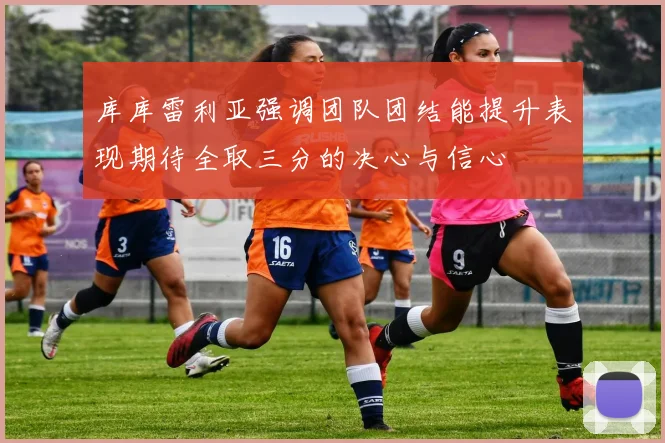 库库雷利亚强调团队团结能提升表现期待全取三分的决心与信心