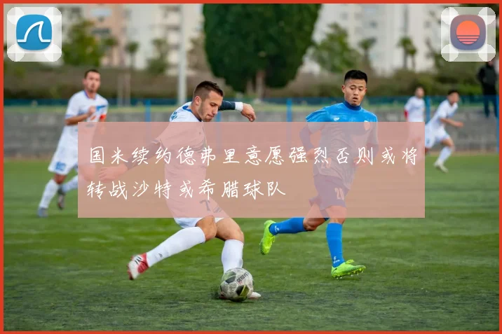 国米续约德弗里意愿强烈否则或将转战沙特或希腊球队