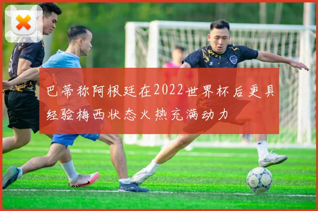 巴蒂称阿根廷在2022世界杯后更具经验梅西状态火热充满动力